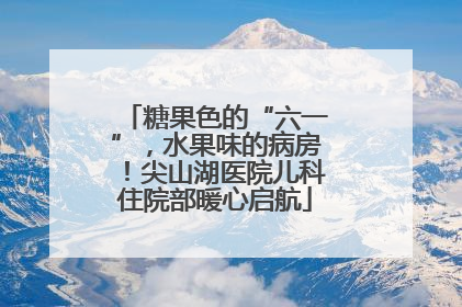 糖果色的“六一”，水果味的病房！尖山湖医院儿科住院部暖心启航