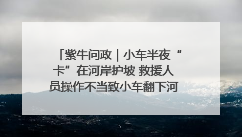 紫牛问政｜小车半夜“卡”在河岸护坡 救援人员操作不当致小车翻下河，然后直接走人了