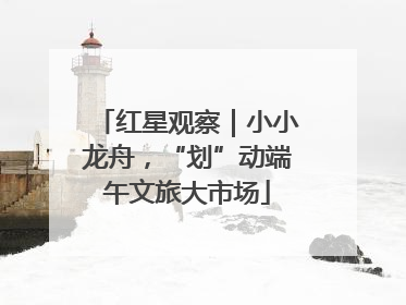 红星观察｜小小龙舟，“划”动端午文旅大市场