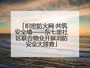 织密防火网 共筑安全墙——东七里社区联合物业开展消防安全大排查