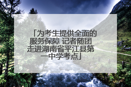 为考生提供全面的服务保障 记者随团走进湖南省平江县第一中学考点