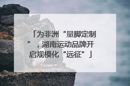 为非洲“量脚定制”，湖南运动品牌开启规模化“远征”