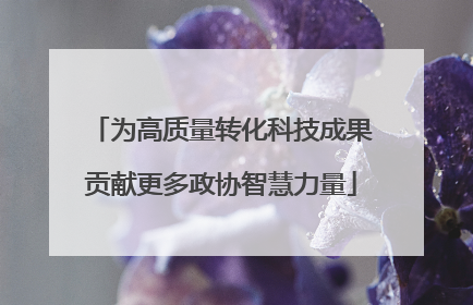为高质量转化科技成果贡献更多政协智慧力量