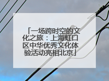 一场跨时空的文化之旅：上海虹口区中华优秀文化体验活动亮相北京