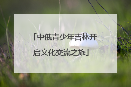 中俄青少年吉林开启文化交流之旅