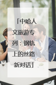 中哈人文旅游专列：钢轨上的丝路新对话