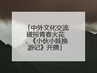 中外文化交流 碰撞青春火花，《小伙小妹换游记》开播