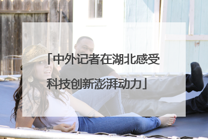 中外记者在湖北感受科技创新澎湃动力