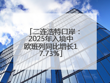 二连浩特口岸：2025年入境中欧班列同比增长17.73%