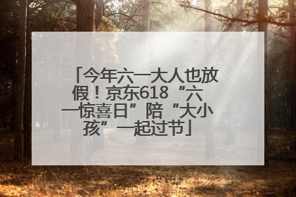 今年六一大人也放假！京东618“六一惊喜日”陪“大小孩”一起过节