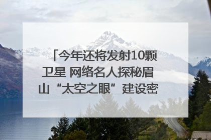 今年还将发射10颗卫星 网络名人探秘眉山“太空之眼”建设密码｜网络名人四川行