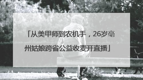 从美甲师到农机手，26岁亳州姑娘跨省公益收麦开直播
