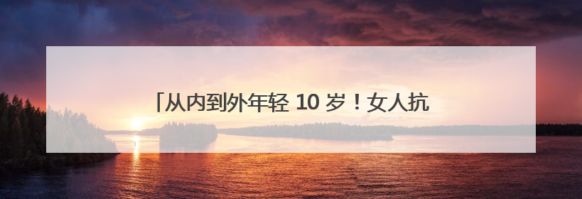 从内到外年轻 10 岁！女人抗衰老最有效策略，错过再等一年