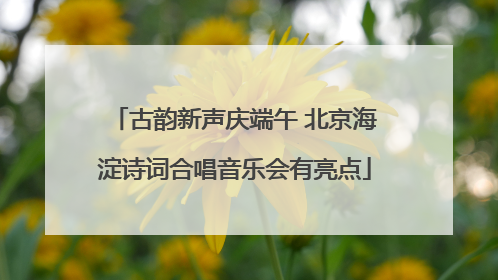 古韵新声庆端午 北京海淀诗词合唱音乐会有亮点