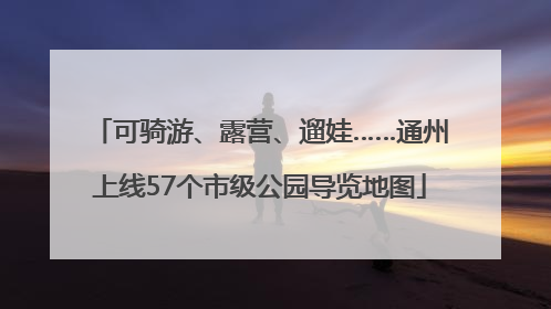 可骑游、露营、遛娃……通州上线57个市级公园导览地图