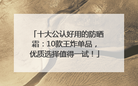 十大公认好用的防晒霜：10款王炸单品，优质选择值得一试！