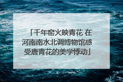 千年窑火映青花 在河南南水北调博物馆感受唐青花的美学悸动