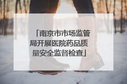 南京市市场监管局开展医院药品质量安全监督检查