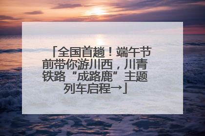 全国首趟！端午节前带你游川西，川青铁路“成路鹿”主题列车启程→