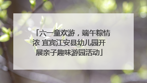 六一童欢游，端午粽情浓 宜宾江安县幼儿园开展亲子趣味游园活动