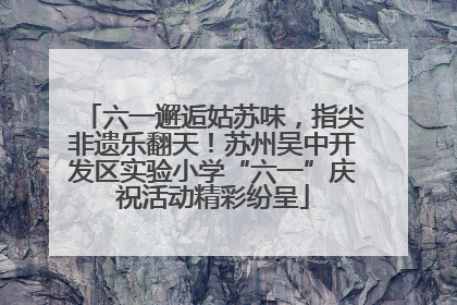 六一邂逅姑苏味，指尖非遗乐翻天！苏州吴中开发区实验小学“六一”庆祝活动精彩纷呈