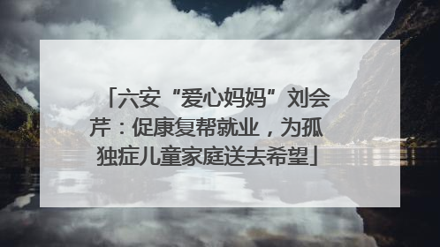 六安“爱心妈妈”刘会芹：促康复帮就业，为孤独症儿童家庭送去希望
