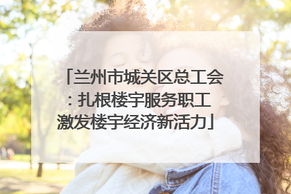 兰州市城关区总工会：扎根楼宇服务职工 激发楼宇经济新活力