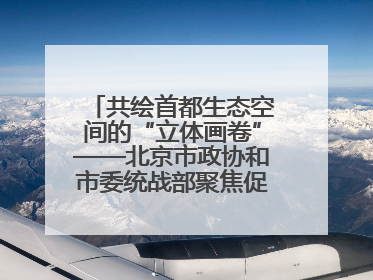 共绘首都生态空间的“立体画卷”——北京市政协和市委统战部聚焦促进绿化彩化美化生态空间建设联合协商议政