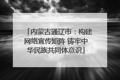 内蒙古通辽市：构建网络宣传矩阵 铸牢中华民族共同体意识