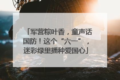 军营粽叶香，童声话国防！这个“六一”，迷彩绿里播种爱国心