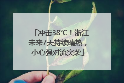 冲击38℃！浙江未来7天持续晴热，小心强对流突袭