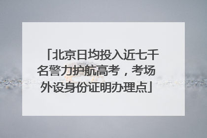 北京日均投入近七千名警力护航高考，考场外设身份证明办理点