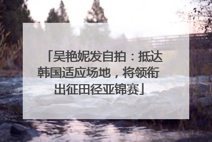 吴艳妮发自拍：抵达韩国适应场地，将领衔出征田径亚锦赛