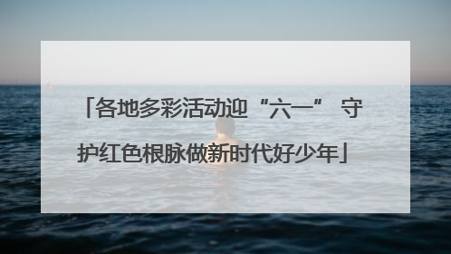 各地多彩活动迎“六一” 守护红色根脉做新时代好少年