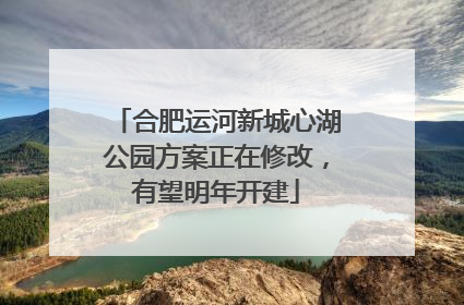 合肥运河新城心湖公园方案正在修改，有望明年开建