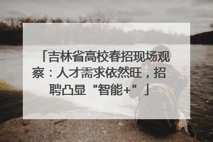 吉林省高校春招现场观察：人才需求依然旺，招聘凸显“智能+”