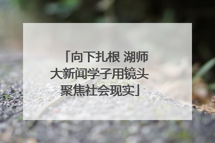 向下扎根 湖师大新闻学子用镜头聚焦社会现实