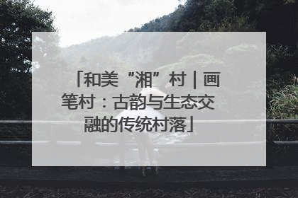 和美“湘”村｜画笔村：古韵与生态交融的传统村落