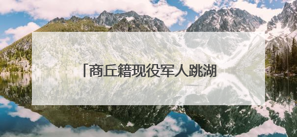 商丘籍现役军人跳湖连救5人：“绝不能放弃任何一条生命！”