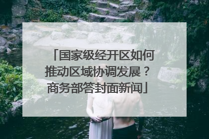 国家级经开区如何推动区域协调发展？商务部答封面新闻