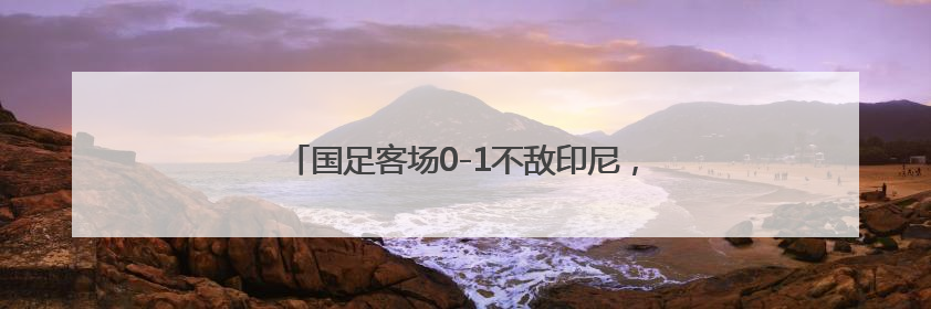 国足客场0-1不敌印尼，提前一轮告别美加墨世界杯