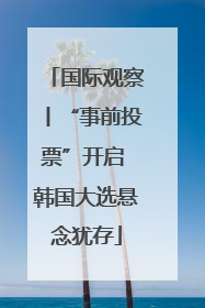 国际观察丨“事前投票”开启 韩国大选悬念犹存