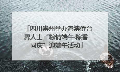 四川崇州举办港澳侨台界人士“粽情端午·粽香同庆”迎端午活动
