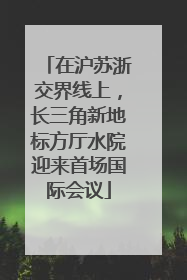 在沪苏浙交界线上，长三角新地标方厅水院迎来首场国际会议