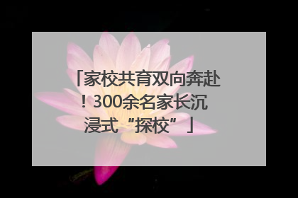 家校共育双向奔赴！300余名家长沉浸式“探校”