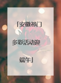 安徽祁门多彩活动迎端午
