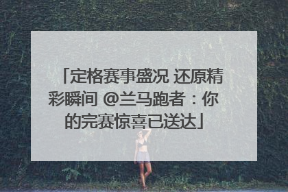 定格赛事盛况 还原精彩瞬间 @兰马跑者：你的完赛惊喜已送达