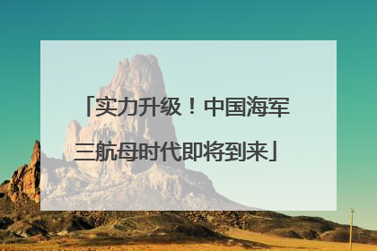 实力升级！中国海军三航母时代即将到来