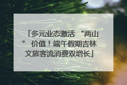 多元业态激活 “两山” 价值！端午假期吉林文旅客流消费双增长