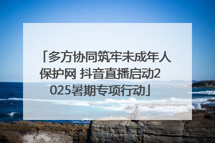 多方协同筑牢未成年人保护网 抖音直播启动2025暑期专项行动